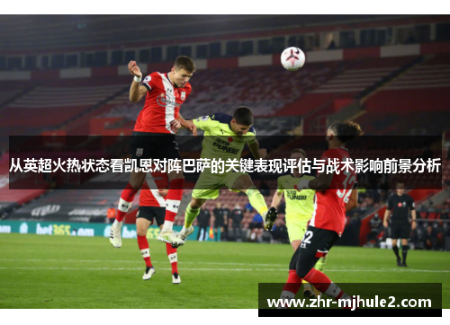 从英超火热状态看凯恩对阵巴萨的关键表现评估与战术影响前景分析