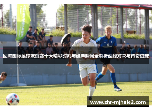 回顾国际足球友谊赛十大精彩时刻与经典瞬间全解析巅峰对决与传奇进球 回顾国际足球友谊赛十大精彩时刻与经典瞬间全解析巅峰对决与传奇进球