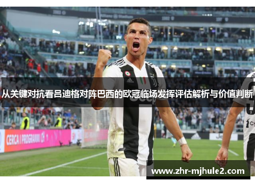 从关键对抗看吕迪格对阵巴西的欧冠临场发挥评估解析与价值判断