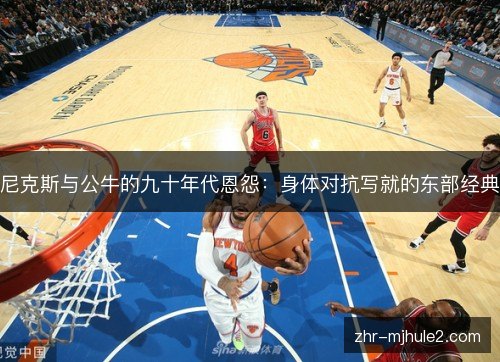 尼克斯与公牛的九十年代恩怨:身体对抗写就的东部经典 尼克斯与公牛的九十年代恩怨:身体对抗写就的东部经典